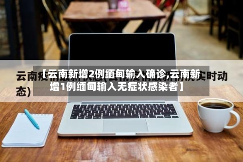 【云南新增2例缅甸输入确诊,云南新增1例缅甸输入无症状感染者】
