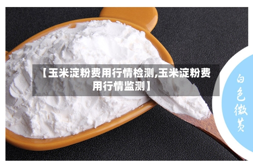 【玉米淀粉费用行情检测,玉米淀粉费用行情监测】-第3张图片