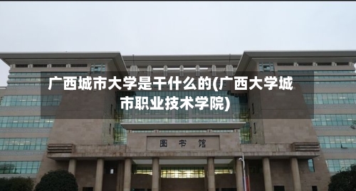 广西城市大学是干什么的(广西大学城市职业技术学院)