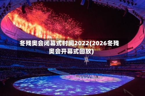冬残奥会闭幕式时间2022(2026冬残奥会开幕式回放)-第3张图片