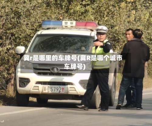 冀r是哪里的车牌号(冀R是哪个城市车牌号)-第3张图片