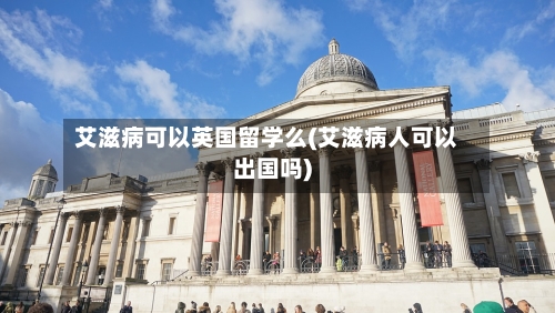 艾滋病可以英国留学么(艾滋病人可以出国吗)