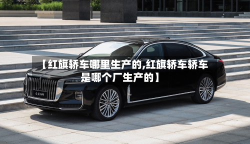 【红旗轿车哪里生产的,红旗轿车轿车是哪个厂生产的】