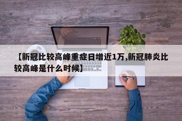【新冠比较高峰重症日增近1万,新冠肺炎比较高峰是什么时候】