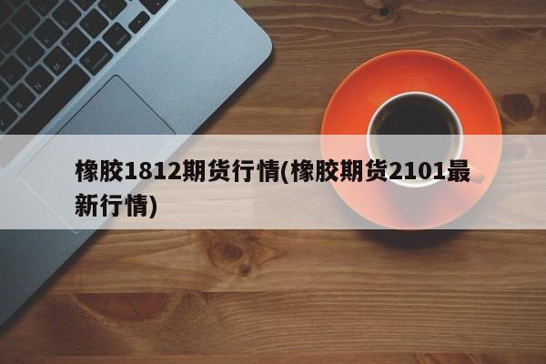 橡胶1812期货行情(橡胶期货2101最新行情)