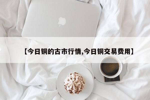 【今日铜的古市行情,今日铜交易费用】