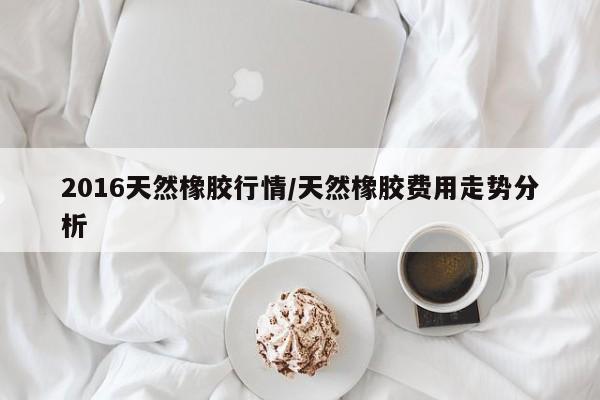 2016天然橡胶行情/天然橡胶费用走势分析