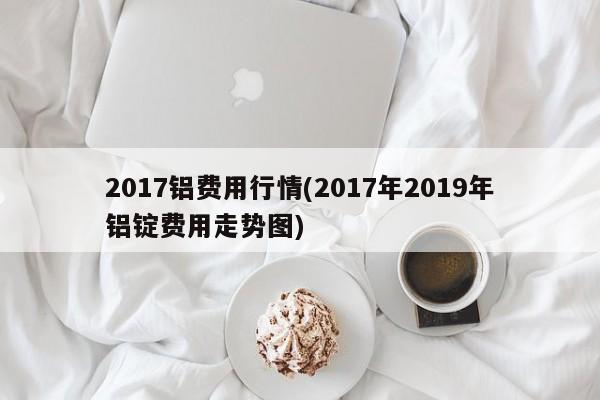 2017铝费用行情(2017年2019年铝锭费用走势图)
