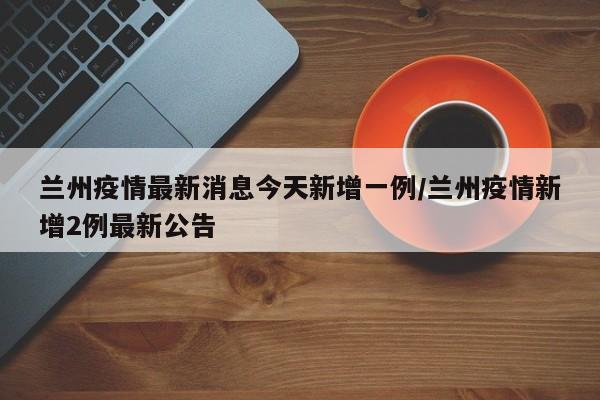 兰州疫情最新消息今天新增一例/兰州疫情新增2例最新公告