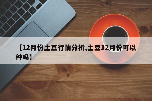 【12月份土豆行情分析,土豆12月份可以种吗】
