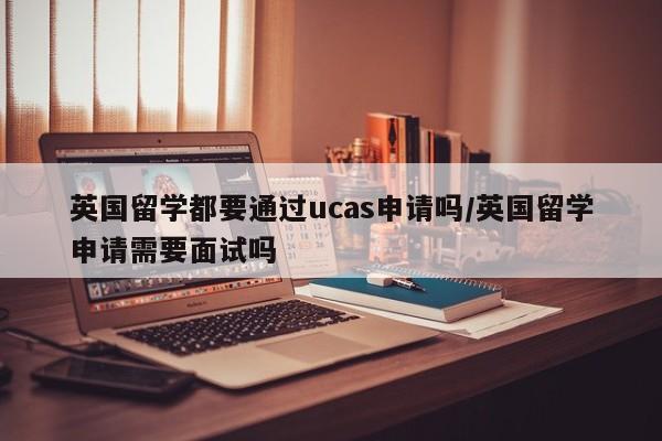 英国留学都要通过ucas申请吗/英国留学申请需要面试吗