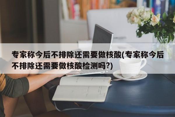 专家称今后不排除还需要做核酸(专家称今后不排除还需要做核酸检测吗?)