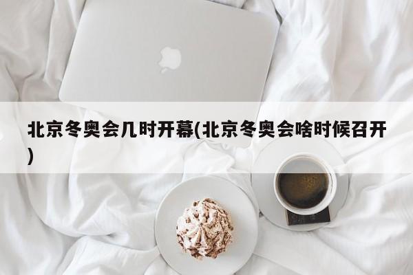 北京冬奥会几时开幕(北京冬奥会啥时候召开)