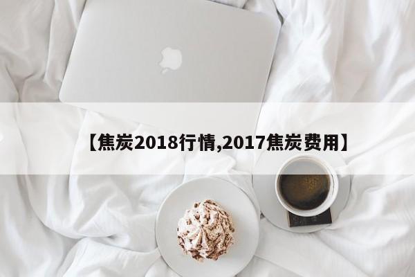 【焦炭2018行情,2017焦炭费用】
