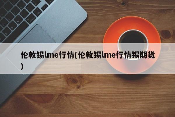 伦敦锡lme行情(伦敦锡lme行情锡期货)