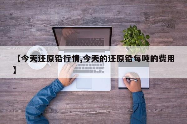 【今天还原铅行情,今天的还原铅每吨的费用】