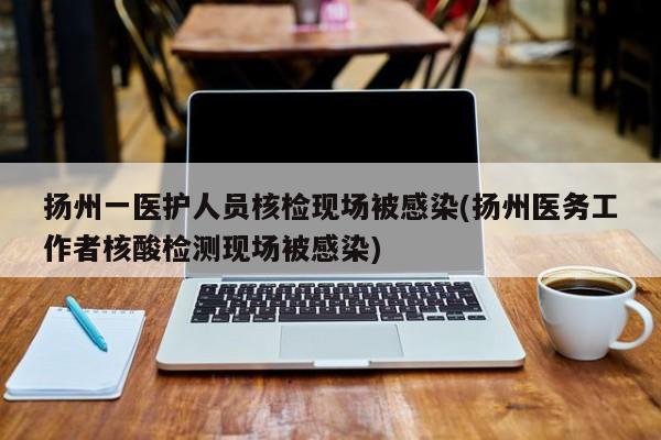 扬州一医护人员核检现场被感染(扬州医务工作者核酸检测现场被感染)