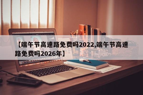 【端午节高速路免费吗2022,端午节高速路免费吗2026年】
