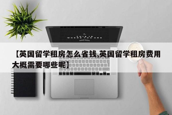 【英国留学租房怎么省钱,英国留学租房费用大概需要哪些呢】