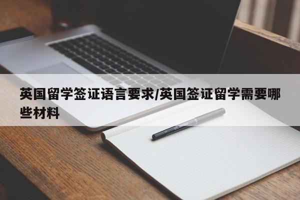 英国留学签证语言要求/英国签证留学需要哪些材料