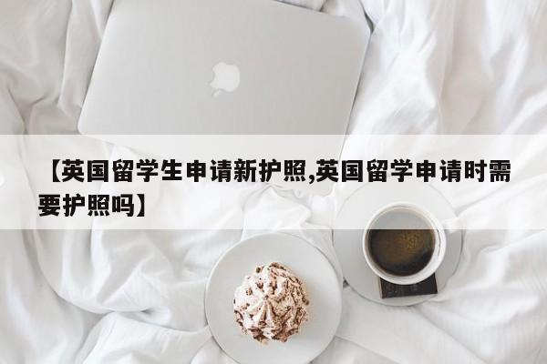 【英国留学生申请新护照,英国留学申请时需要护照吗】
