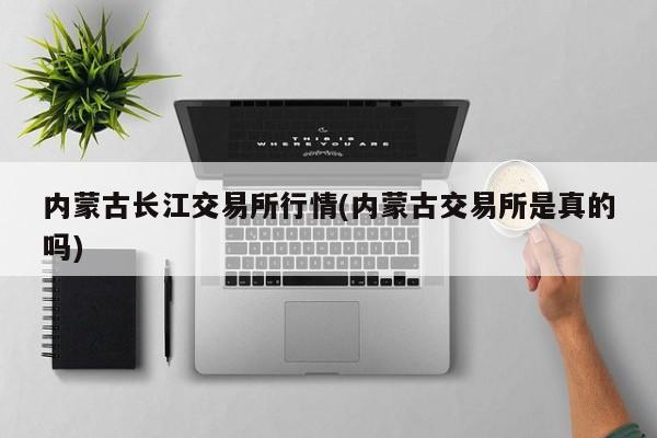 内蒙古长江交易所行情(内蒙古交易所是真的吗)
