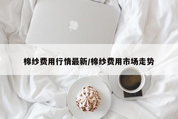 棉纱费用行情最新/棉纱费用市场走势