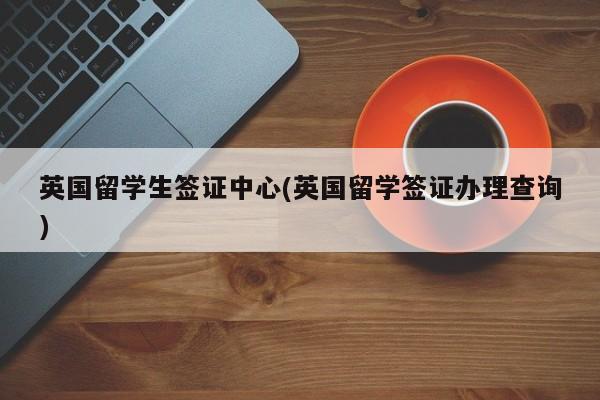 英国留学生签证中心(英国留学签证办理查询)