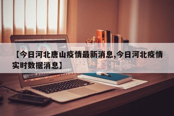 【今日河北唐山疫情最新消息,今日河北疫情实时数据消息】