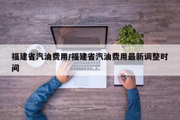 福建省汽油费用/福建省汽油费用最新调整时间