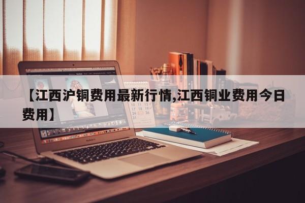 【江西沪铜费用最新行情,江西铜业费用今日费用】