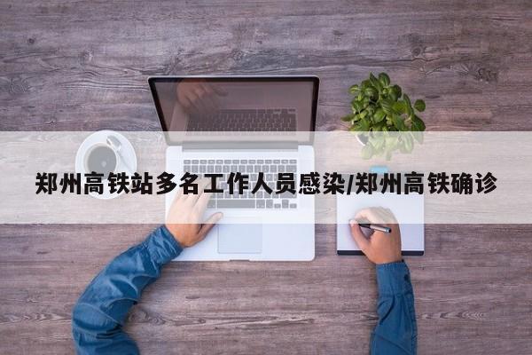 郑州高铁站多名工作人员感染/郑州高铁确诊