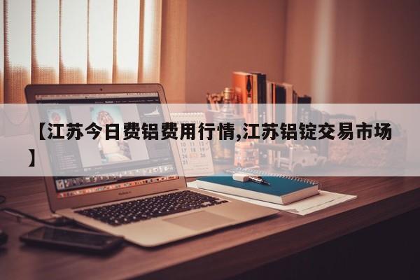 【江苏今日费铝费用行情,江苏铝锭交易市场】