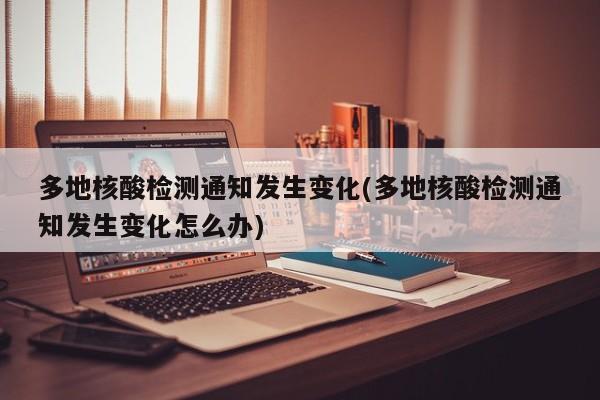 多地核酸检测通知发生变化(多地核酸检测通知发生变化怎么办)