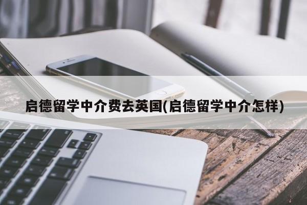 启德留学中介费去英国(启德留学中介怎样)