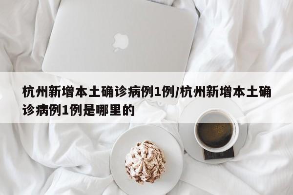 杭州新增本土确诊病例1例/杭州新增本土确诊病例1例是哪里的