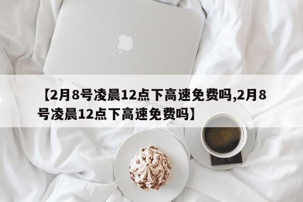【2月8号凌晨12点下高速免费吗,2月8号凌晨12点下高速免费吗】
