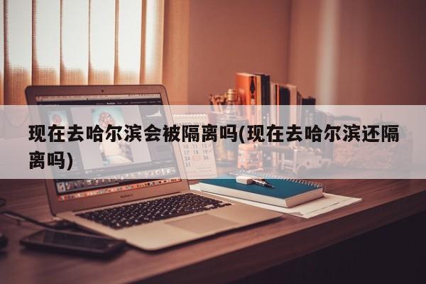 现在去哈尔滨会被隔离吗(现在去哈尔滨还隔离吗)