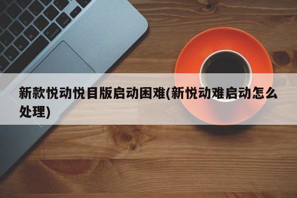新款悦动悦目版启动困难(新悦动难启动怎么处理)