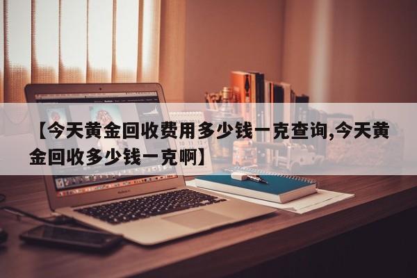 【今天黄金回收费用多少钱一克查询,今天黄金回收多少钱一克啊】