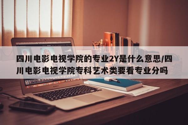 四川电影电视学院的专业2Y是什么意思/四川电影电视学院专科艺术类要看专业分吗