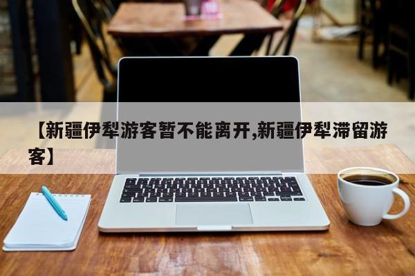 【新疆伊犁游客暂不能离开,新疆伊犁滞留游客】