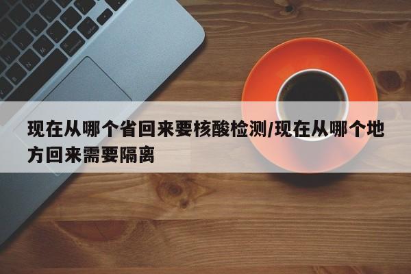 现在从哪个省回来要核酸检测/现在从哪个地方回来需要隔离