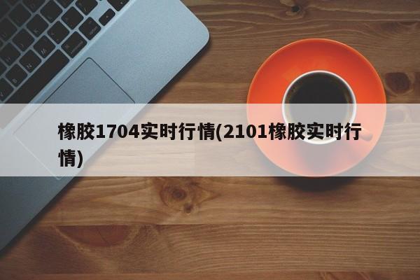 橡胶1704实时行情(2101橡胶实时行情)