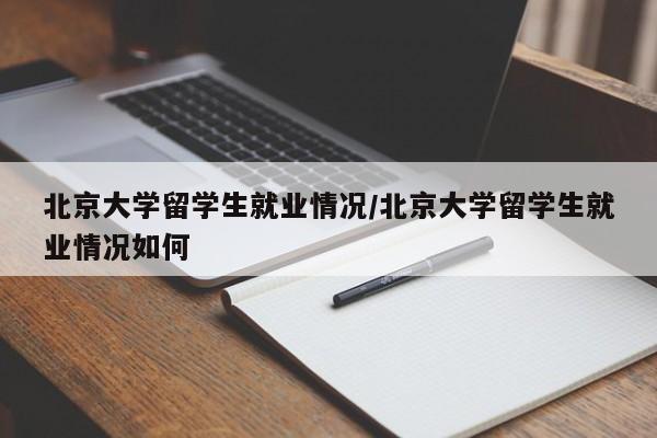 北京大学留学生就业情况/北京大学留学生就业情况如何