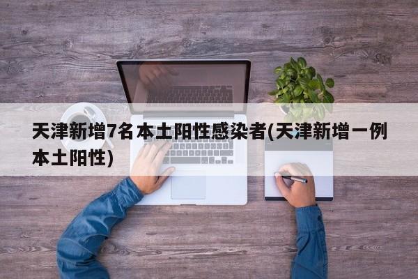 天津新增7名本土阳性感染者(天津新增一例本土阳性)