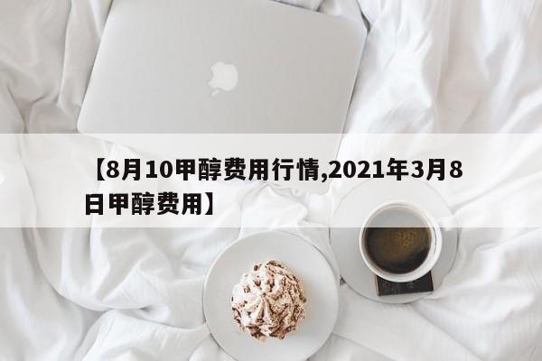 【8月10甲醇费用行情,2021年3月8日甲醇费用】