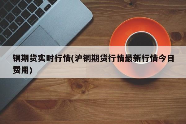 铜期货实时行情(沪铜期货行情最新行情今日费用)
