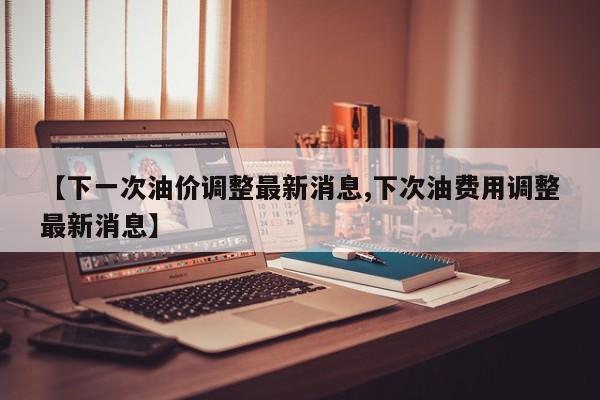 【下一次油价调整最新消息,下次油费用调整最新消息】