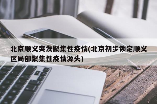 北京顺义突发聚集性疫情(北京初步锁定顺义区局部聚集性疫情源头)